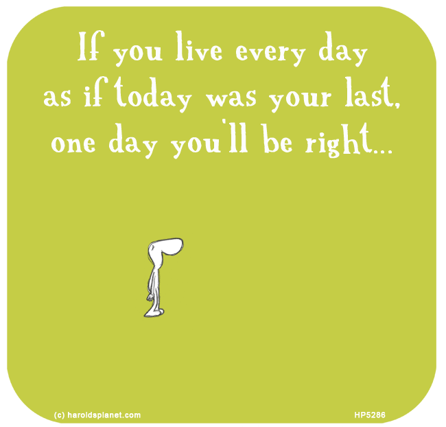 Harold's Planet: If you live every day as if today was your last, one day you'll be right...