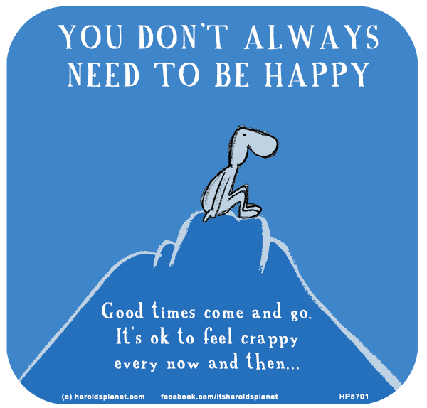 Harold's Planet: YOU DON’T ALWAYS NEED TO BE HAPPY: Good times come and go. It’s ok to feel crappy every now and then...