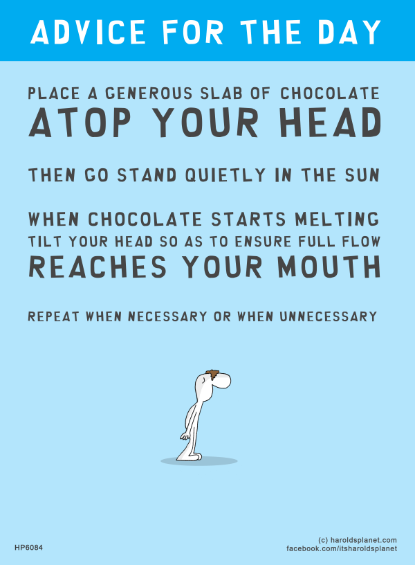 Harold's Planet: ADVICE FOR THE DAY: PLACE A GENEROUS SLAB OF CHOCOLATE ATOP YOUR HEAD THEN GO STAND QUIETLY IN THE SUN. WHEN CHOCOLATE STARTS MELTING, TILT YOUR HEAD SO AS TO ENSURE FULL FLOW REACHES YOUR MOUTH. REPEAT WHEN NECESSARY OR WHEN UNNECESSARY