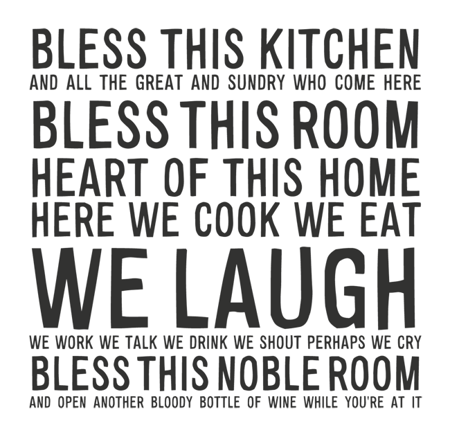 Manifesto: BLESS THIS KITCHEN AND ALL THE GREAT AND SUNDRY WHO COME HERE HEART OF THIS HOME HERE WE COOK WE EAT WE LAUGH WE WORK WE TALK  WE DRINK WE SHOUT PERHAPS WE CRY BLESS THIS NOBLE ROOM AND OPEN ANOTHER BLOODY BOTTLE OF WINE WHILE YOU'RE AT IT
