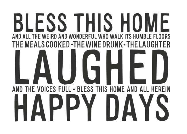Manifesto: BLESS THIS HOME AND ALL THE WEIRD AND WONDERFUL WHO WALK ITS HUMBLE FLOORS. THE MEALS COOKED . THE WINE DRUNK. THE LAUGHTER  LAUGHED  AND THE VOICES FULL . BLESS THIS HOME AND ALL HEREIN. HAPPY DAYS