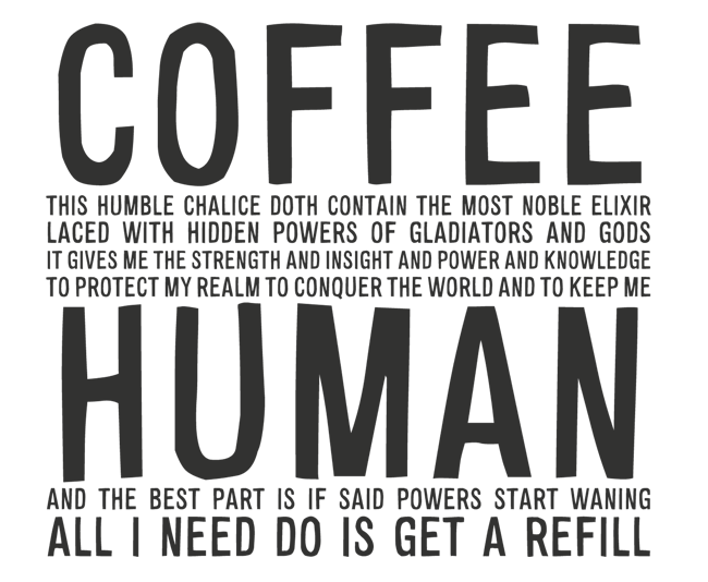 Manifesto: COFFEE: THIS HUMBLE CHALICE DOTH CONTAIN THE MOST NOBLE ELIXIR LACED WITH HIDDEN POWERS OF GLADIATORS AND GODS IT GIVES ME THE STRENGTH AND INSIGHT AND POWER AND KNOWLEDGE TO PROTECT MY REALM TO CONQUER THE WORLD AND TO KEEP ME HUMAN AND THE BEST PART IS IF SAID POWERS START WANING ALL I NEED DO IS GET A REFILL
