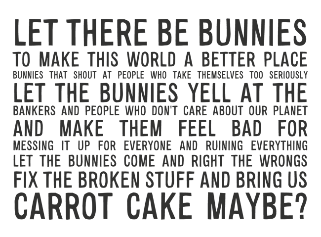 Manifesto: LET THERE BE BUNNIES TO MAKE THIS WORLD A BETTER PLACE BUNNIES THAT SHOUT AT PEOPLE WHO TAKE THEMSELVES TOO SERIOUSLY AND REGARDING BANKERS AND PEOPLE WHO DON'T CARE ABOUT OUR PLANET LET THE BUNNIES YELL AT THEM AND MAKE THEM FEEL BAD FOR BEING STUPID AND RUINING EVERYTHING LET THE BUNNIES COME AND RIGHT THE WRONGS FIX THE BROKEN STUFF AND BRING US CARROT CAKE MAYBE?
