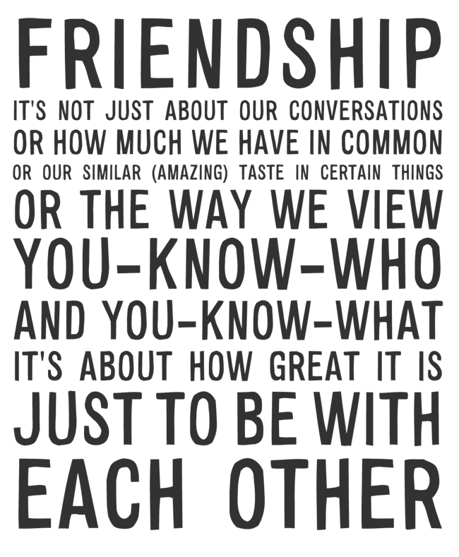 Manifesto: FRIENDSHIP: IT'S NOT JUST ABOUT OUR CONVERSATIONS OR HOW MUCH WE HAVE IN COMMON OR OUR SIMILAR (AMAZING) TASTE IN CERTAIN THINGS OR THE WAY WE VIEW YOU-KNOW-WHO AND YOU-KNOW-WHAT IT'S ABOUT HOW GREAT IT IS JUST TO BE WITH EACH OTHER 
