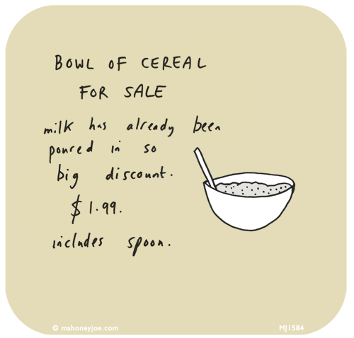 Mahoney Joe: Bowl of cereal for sale. Milk has already been poured in so big discount. $1.99. Includes spoon. 