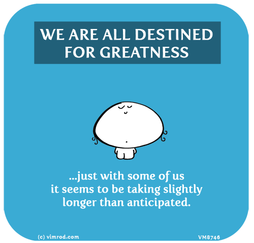 Vimrod: WE ARE ALL DESTINED FOR GREATNESS: Just with some of us it seems to be taking slightly longer than anticipated.
