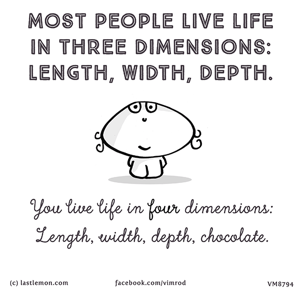 Vimrod: most people live life in three dimensions: length, width, depth. You live life in four dimensions: Length, width, depth, chocolate.