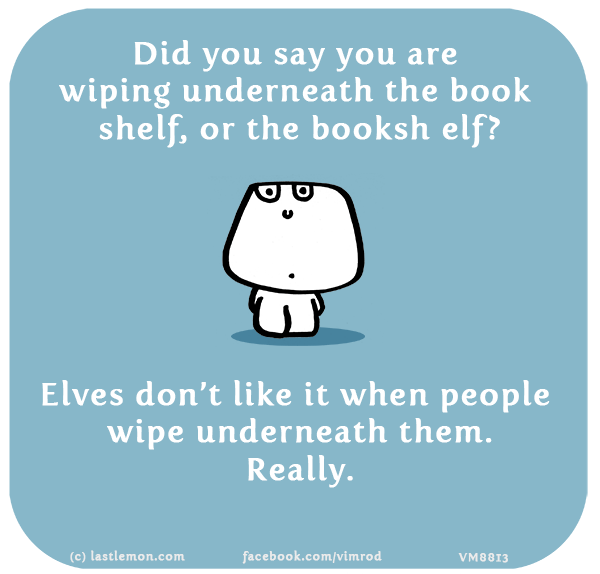Vimrod: Did you say you are wiping underneath the book shelf, or the booksh elf? Elves don’t like it when people wipe underneath them. Really.
