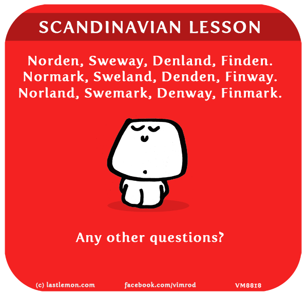 Vimrod: SCANDINAVIAN LESSON: Norden, Sweway, Denland, Finden. Normark, Sweland, Denden, Finway. Norland, Swemark, Denway, Finmark. Any other questions?
