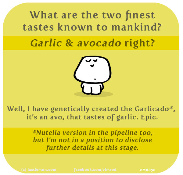 Vimrod: What are the two finest tastes known to mankind? Garlic & avocado right? Well, I have genetically created the Garlicado*, it’s an avo, that tastes of garlic. Epic. *Nutella version in the pipeline too, but I’m not in a position to disclose further details at this stage.
