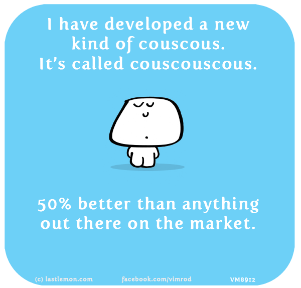Vimrod: I have developed a new kind of couscous. It’s called couscouscous. 50% better than anything out there on the market.
