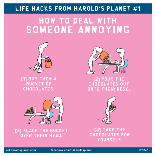 Harold's Planet: LIFE HACKS FROM HAROLD'S PLANET #1: HOW TO DEAL WITH SOMEONE ANNOYING [1] BUY THEM A BUCKET OF CHOCOLATES. [2] POUR THE CHOCOLATES OUT ONTO THEIR DESK. [3] PLACE THE BUCKET OVER THEiR HEAD. [4] TAKE THE CHOCOLATES FOR YOURSELF.