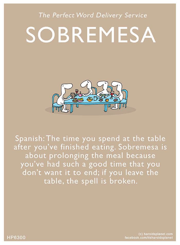 Harold's Planet: The Perfect Word Delivery Service: SOBREMESA - Spanish: The time you spend at the table after you’ve finished eating. Sobremesa is about prolonging the meal because you’ve had such a good time that you don’t want it to end; if you leave the table, the spell is broken.