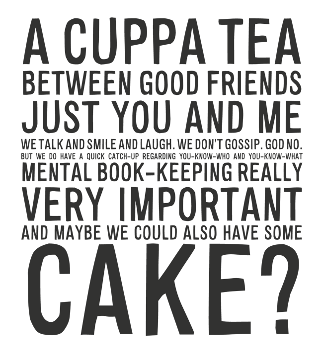 Manifesto: A CUPPA TEA BETWEEN GOOD FRIENDS JUST YOU AND ME WE TALK AND SMILE AND LAUGH. WE DON'T GOSSIP. GOD NO. BUT WE DO HAVE A QUICK CATCH-UP REGARDING YOU-KNOW-WHO AND YOU-KNOW-WHAT MENTAL BOOK-KEEPING REALLY VERY IMPORTANT AND MAYBE WE COULD ALSO HAVE SOME CAKE?
