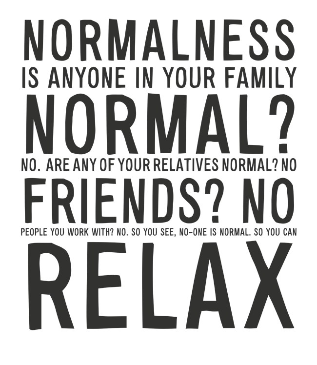 Manifesto: NORMALNESS: IS ANYONE IN YOUR FAMILY NORMAL?  NO.  ARE ANY OF YOUR RELATIVES NORMAL? NO FRIENDS? NO PEOPLE YOU WORK WITH? NO. SO YOU SEE, NO-ONE IS NORMAL. SO YOU CAN RELAX
