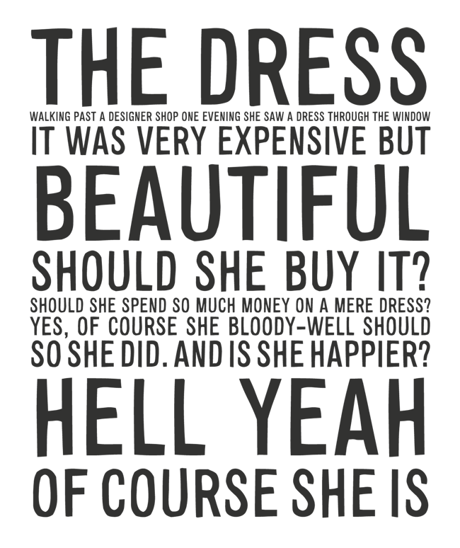 Manifesto: THE DRESS: WALKING PAST A DESIGNER SHOP ONE EVENING SHE SAW A DRESS THROUGH THE WINDOW. IT WAS VERY EXPENSIVE BUT BEAUTIFUL. SHOULD SHE BUY IT? SHOULD SHE SPEND SO MUCH MONEY ON A MERE DRESS? YES, OF COURSE SHE BLOODY-WELL SHOULD. SO SHE DID. AND IS SHE HAPPIER? HELL YEAH OF COURSE SHE IS
