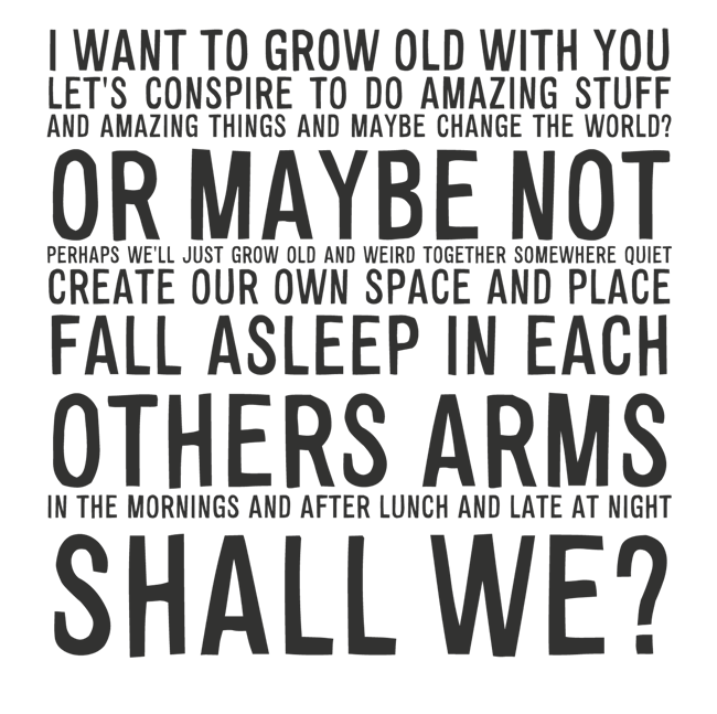 Manifesto: I WANT TO GROW OLD WITH YOU LET'S CONSPIRE TO DO AMAZING STUFF AND AMAZING THINGS AND MAYBE CHANGE THE WORLD? OR MAYBE NOT PERHAPS WE'LL JUST GROW OLD AND WEIRD TOGETHER SOMEWHERE QUIET CREATE OUR OWN SPACE AND PLACE FALL ASLEEP IN EACH OTHERS ARMS IN THE MORNINGS AND AFTER LUNCH AND LATE AT NIGHT. SHALL WE?
