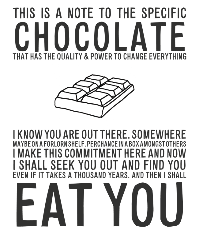 Manifesto: THIS IS A NOTE TO THE SPECIFIC CHOCOLATE THAT HAS THE QUALITY & POWER TO CHANGE EVERYTHING I KNOW YOU ARE OUT THERE. SOMEWHERE MAYBE ON A FORLORN SHELF. PERCHANCE IN A BOX AMONGST OTHERS I MAKE THIS COMMITMENT HERE AND NOW I SHALL SEEK YOU OUT AND FIND YOU EVEN IF IT TAKES A THOUSAND YEARS. AND THEN I SHALL EAT YOU