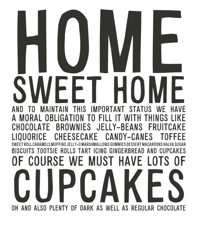 Manifesto: HOME SWEET HOME: AND TO MAINTAIN THIS IMPORTANT STATUS WE HAVE A MORAL OBLIGATION TO FILL IT WITH THINGS LIKE CHOCOLATE BROWNIES JELLY-BEANS FRUITCAKE LIQUORICE CHEESECAKE CANDY-CANES TOFFEE  DRAGÉE TART SWEET ROLL CARAMELS MUFFINS JELLY-O MARSHMALLOWS GUMMIES DESSERT MACAROONS HALVA SUGAR BISCUITS TOOTSIE ROLLS TART ICING GINGERBREAD AND CUPCAKES OF COURSE WE MUST HAVE LOTS OF CUPCAKES OH AND ALSO, PLENTY OF DARK AS WELL AS REGULAR CHOCOLATE
