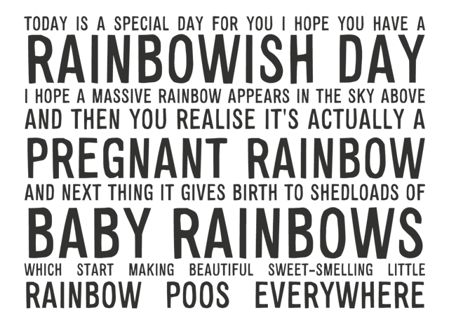Manifesto: TODAY IS A SPECIAL DAY FOR YOU I HOPE YOU HAVE A RAINBOWISH DAY I HOPE A MASSIVE RAINBOW APPEARS IN THE SKY ABOVE AND THEN YOU REALISE IT'S ACTUALLY A 
PREGNANT RAINBOW AND NEXT THING IT GIVES BIRTH TO SHEDLOADS OF BABY RAINBOWS WHICH START MAKING BEAUTIFUL SWEET-SMELLING LITTLE RAINBOW POOS EVERYWHERE
