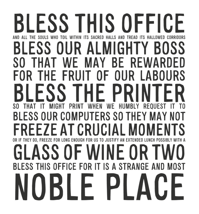 Manifesto: BLESS THIS OFFICE: AND ALL THE SOULS WHO TOIL WITHIN ITS SACRED HALLS AND TREAD ITS HALLOWED CORRIDORS BLESS OUR ALMIGHTY BOSS  SO THAT WE MAY BE REWARDED FOR THE FRUIT OF OUR LABOURS BLESS THE PRINTER SO THAT IT MIGHT PRINT WHEN WE HUMBLY REQUEST IT TO BLESS OUR COMPUTERS SO THEY MAY NOT FREEZE AT CRUCIAL MOMENTS OR IF THEY DO, FREEZE FOR LONG ENOUGH FOR US TO JUSTIFY AN EXTENDED LUNCH POSSIBLY WITH A GLASS OF WINE OR TWO BLESS THIS OFFICE FOR IT IS A STRANGE AND MOST NOBLE PLACE
