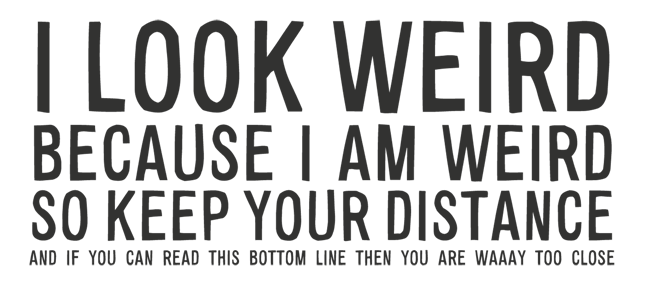Manifesto: I LOOK WEIRD BECAUSE I AM WEIRD SO KEEP YOUR DISTANCE AND IF YOU CAN READ THIS BOTTOM LINE THEN YOU ARE WAAAY TOO CLOSE
