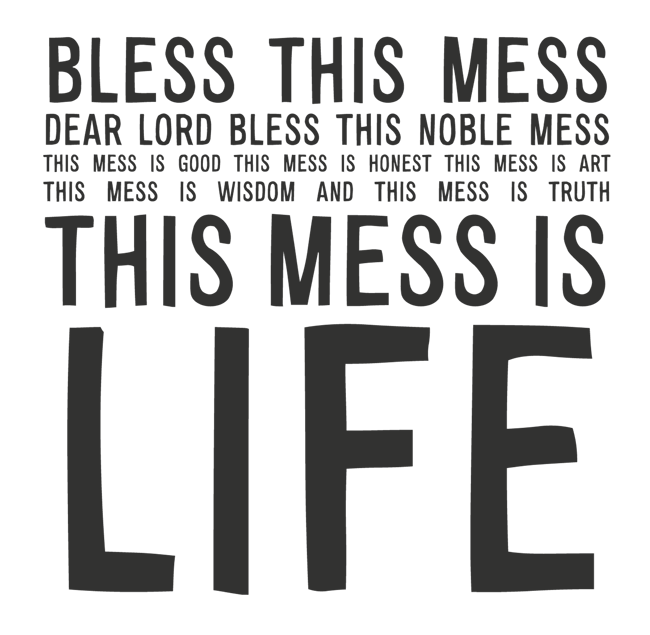 Manifesto: BLESS THIS MESS BLESS THIS NOBLE MESS THIS MESS IS GOOD THIS MESS IS HONEST THIS MESS IS ART THIS MESS IS WISDOM AND THIS MESS IS TRUTH THIS MESS IS LIFE
