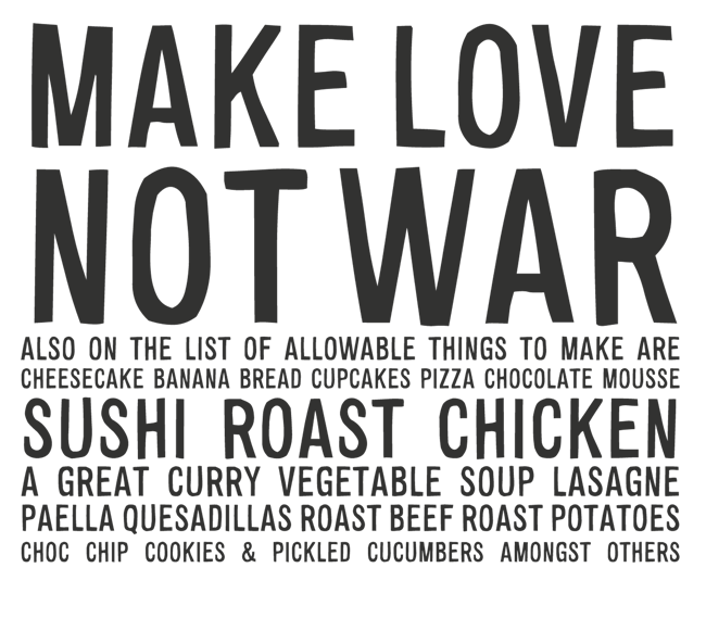 Manifesto: MAKE LOVE NOT WAR. ALSO ON THE LIST OF ALLOWABLE THINGS TO MAKE: CHEESECAKE, BANANA BREAD, CUPCAKES, PIZZA, CHOCOLATE MOUSSE, SUSHI, ROAST CHICKEN, A GREAT CURRY, VEGETABLE SOUP, LASAGNE, PAELLA, QUESADILLAS, ROAST BEEF, ROAST POTATOES, CHOC CHIP COOKIES & PICKLED CUCUMBERS...
