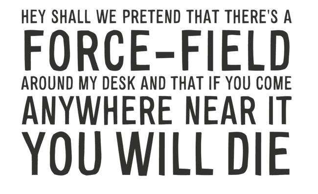 Manifesto: HEY SHALL WE PRETEND THAT THERE’S A FORCE-FIELD AROUND MY DESK AND THAT IF YOU COME ANYWHERE NEAR IT YOU WILL DIE?
