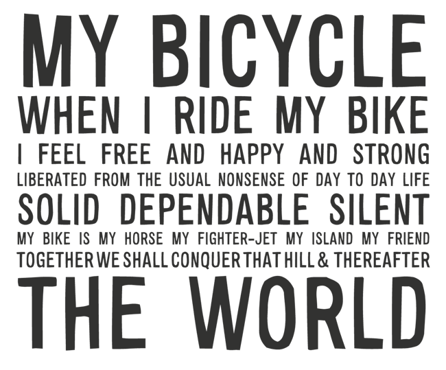 Manifesto: MY BICYCLE: WHEN I RIDE MY BIKE I AM FEEL FREE AND HAPPY AND STRONG LIBERATED FROM THE USUAL NONSENSE OF DAY TO DAY LIFE SOLID, DEPENDABLE, SILENT MY BIKE IS MY HORSE MY FIGHTER JET MY ISLAND MY FRIEND TOGETHER WE SHALL CONQUER THAT HILL, AND THEREAFTER, THE WORLD
