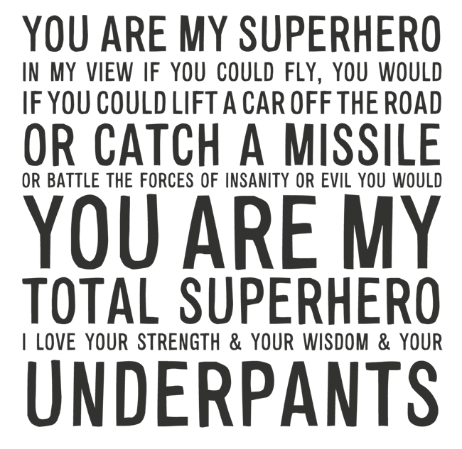 Manifesto: YOU ARE MY SUPERHERO IN MY VIEW IF YOU COULD FLY, YOU WOULD IF YOU COULD LIFT A CAR OFF THE ROAD OR CATCH A MISSILE OR BATTLE THE FORCES OF INSANITY OR EVIL YOU WOULD YOU ARE MY TOTAL SUPERHERO I LOVE YOUR STRENGTH AND YOUR WISDOM AND YOUR UNDERPANTS
