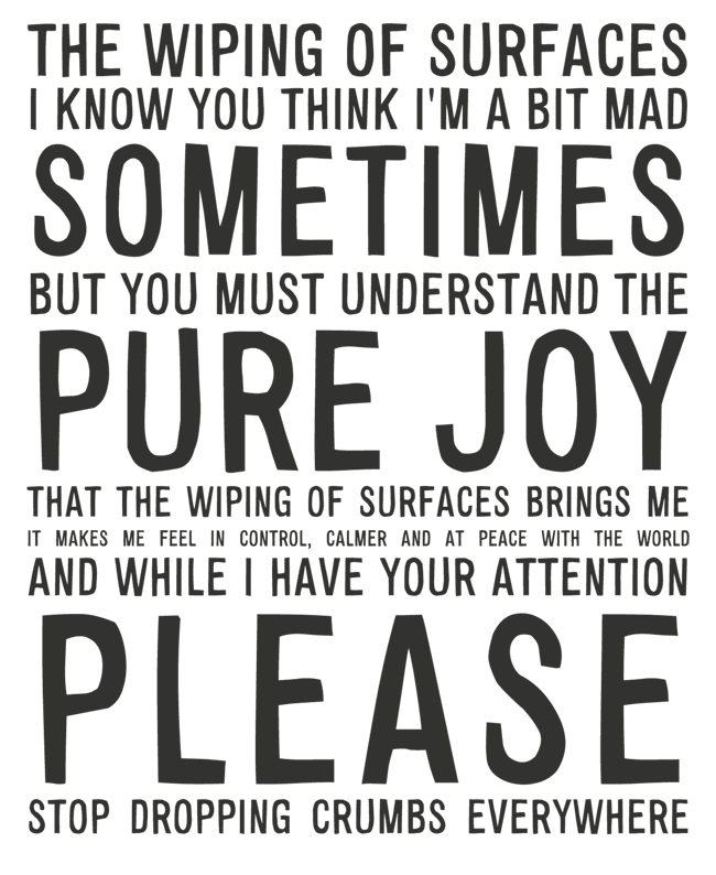 Manifesto: THE WIPING OF SURFACES I KNOW YOU THINK I'M A BIT MAD SOMETIMES BUT YOU MUST UNDERSTAND THE PURE JOY THAT THE WIPING OF SURFACES BRINGS ME IT MAKES ME FEEL IN CONTROL, CALMER AND AT PEACE WITH THE WORLD AND WHILE I HAVE YOUR ATTENTION PLEASE STOP DROPPING CRUMBS EVERYWHERE
