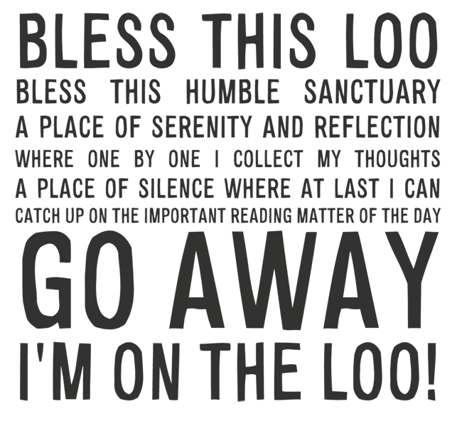 Manifesto: BLESS THIS LOO BLESS THIS HUMBLE SANCTUARY A PLACE OF SERENITY AND REFLECTION WHERE ONE BY ONE I COLLECT MY THOUGHTS A PLACE OF SILENCE WHERE AT LAST I CAN  CATCH UP ON THE IMPORTANT READING MATTER OF THE DAY GO AWAY I'M ON THE LOO!
