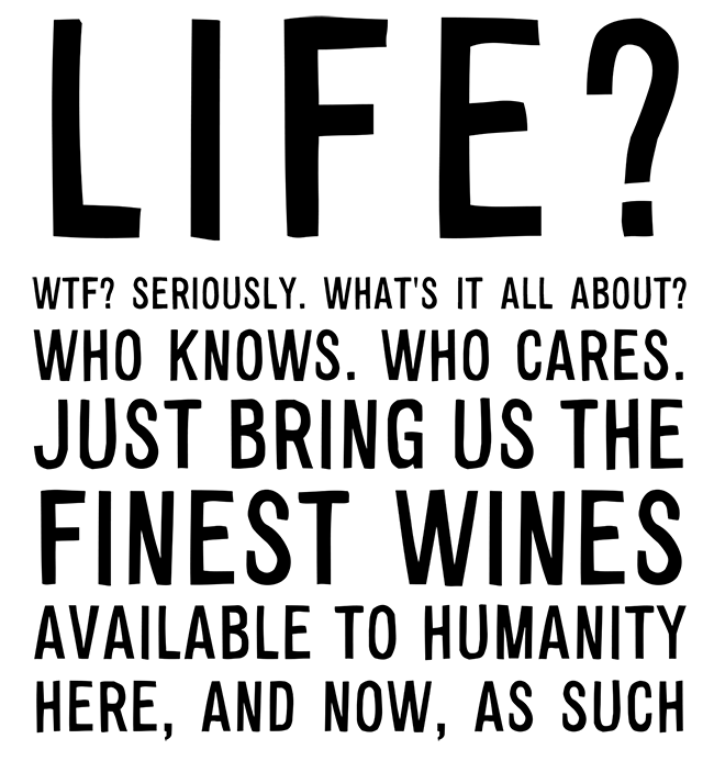 Manifesto: LIFE? WTF? SERIOUSLY. WHAT'S IT ALL ABOUT? WHO KNOWS. WHO CARES. JUST BRING US THE FINEST WINES AVAILABLE TO HUMANITY. HERE, AND NOW, AS SUCH