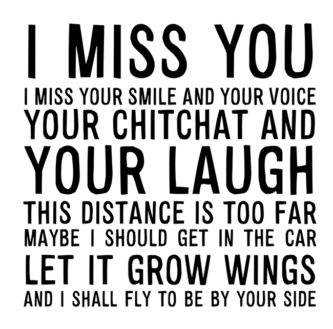 Manifesto: I MISS YOU I MISS YOUR SMILE AND YOUR VOICE YOUR CHITCHAT AND YOUR LAUGH THIS DISTANCE IS TOO FAR MAYBE I SHOULD GET IN THE CAR LET IT GROW WINGS AND I SHALL FLY TO BE BY YOUR SIDE