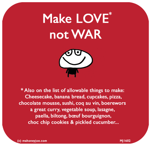 Mahoney Joe: MAKE LOVE NOT WAR. * Also on the list of allowable things to make: 
Cheesecake, banana bread, cupcakes, pizza, chocolate mousse, sushi, coq au vin, boerewors, a great curry, vegetable soup, lasagne, paella, biltong, bœuf bourguignon, choc chip cookies & pickled cucumber...