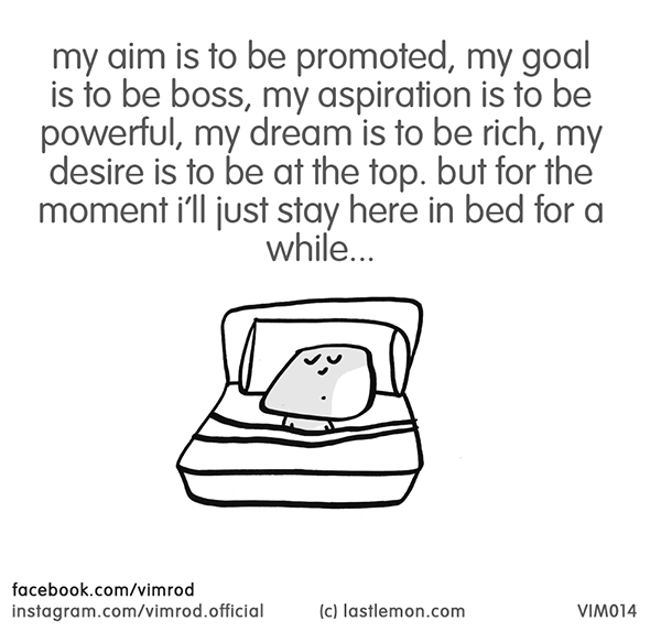 Vimrod: my aim is to be promoted, my goal is to be boss, my aspiration is to be powerful, my dream is to be rich, my desire is to be at the top. but for the moment i'll just stay here is bed for a while