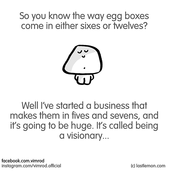 Vimrod: So you know the way egg boxes come in either sixes or twelves? Well I’ve started a business that makes them in fives and sevens, and it’s going to be huge. It’s called being a visionary...