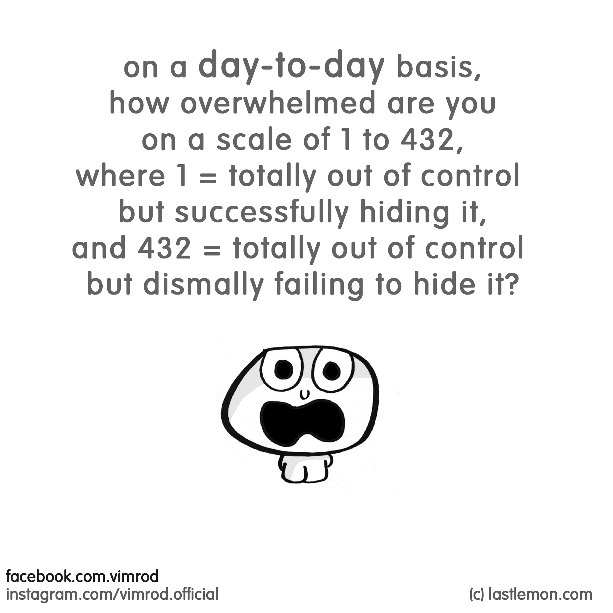 Vimrod: on a day-to-day basis, how overwhelmed are you on a scale of 1 to 432, where 1 = totally out of control but successfully hiding it, and 432 = totally out of control but dismally failing to hide it?