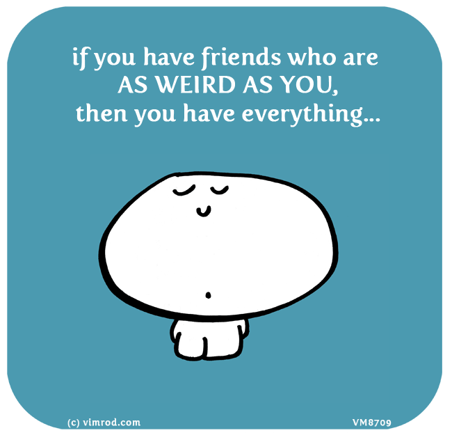 Vimrod: if you have friends who are AS WEIRD AS YOU, then you have everything...
