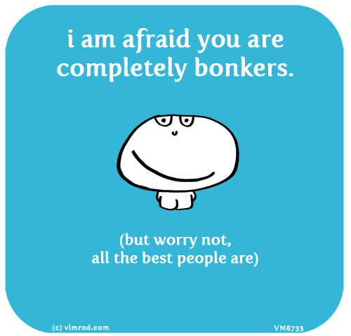 Vimrod: i am afraid you are completely bonkers. (but worry not, all the best people are)
