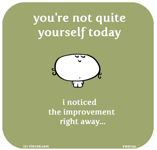 Vimrod: you're not quite yourself today i noticed the improvement right away...