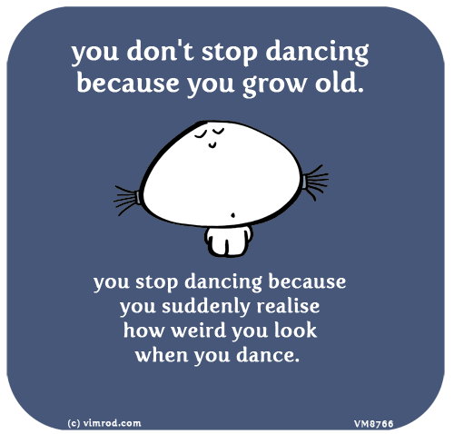 Vimrod: you don't stop dancing because you grow old. you stop dancing because you suddenly realise how weird you look when you dance.