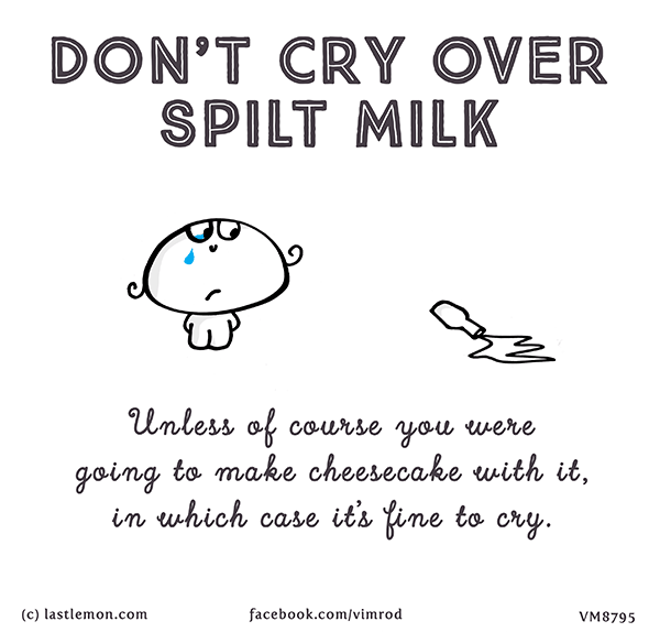Vimrod: DON’T CRY OVER SPILT MILK. Unless of course you were going to make cheesecake with it, in which case it’s fine to cry.