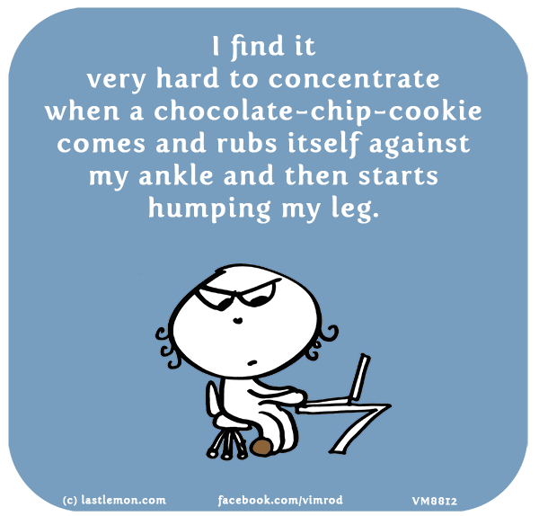Vimrod: I find  it very hard to concentrate when a chocolate-chip-cookie comes and rubs itself against my ankle and then starts humping my leg.