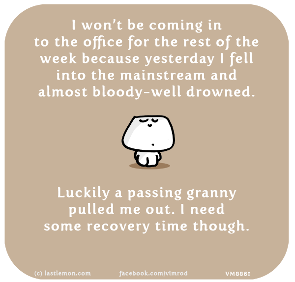 Vimrod: I won’t be coming in to the office for the rest of the week becauase yesterday I fell into the mainstream and almost bloody-well drowned. Luckily a passing granny pulled me out. I need some recovery time though.